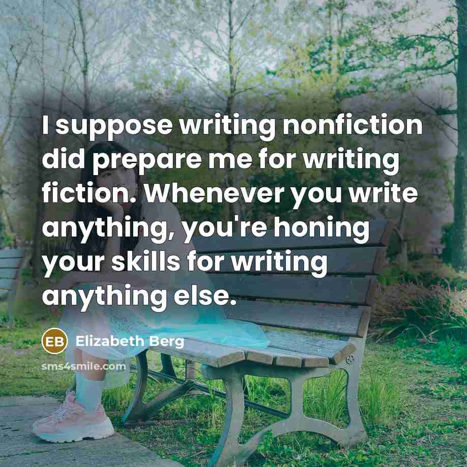 “I suppose writing nonfiction did prepare me for writing fiction. Whenever you write anything, you're honing your skills for writing anything else.” quote by Elizabeth Berg