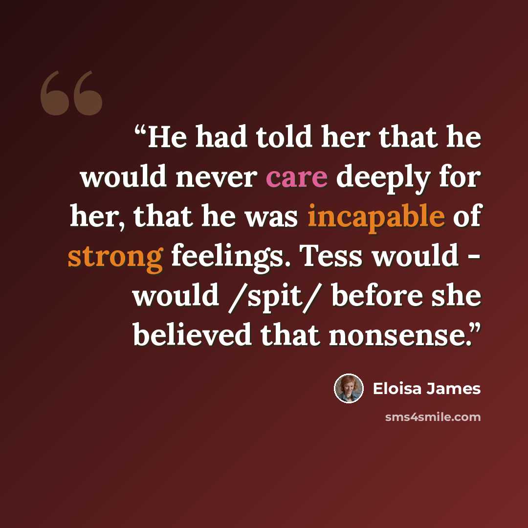 “He had told her that he would never care deeply for her, that he was incapable of strong feelings. Tess would - would /spit/ before she believed that nonsense.” quote by Eloisa James