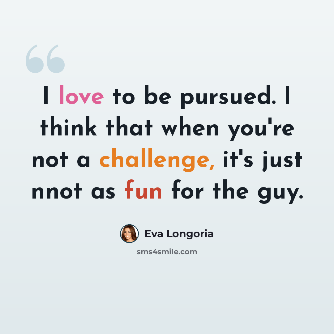 “I love to be pursued. I think that when you're not a challenge, it's just nnot as fun for the guy.” quote by Eva Longoria