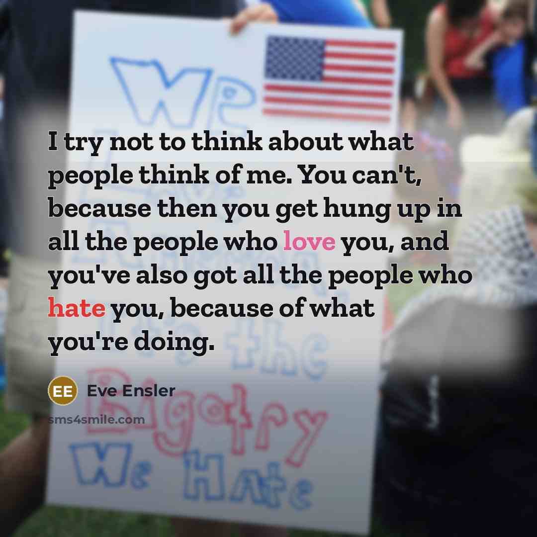 “I try not to think about what people think of me. You can't, because then you get hung up in all the people who love you, and you've also got all the people who hate you, because of what you're doing.” quote by Eve Ensler