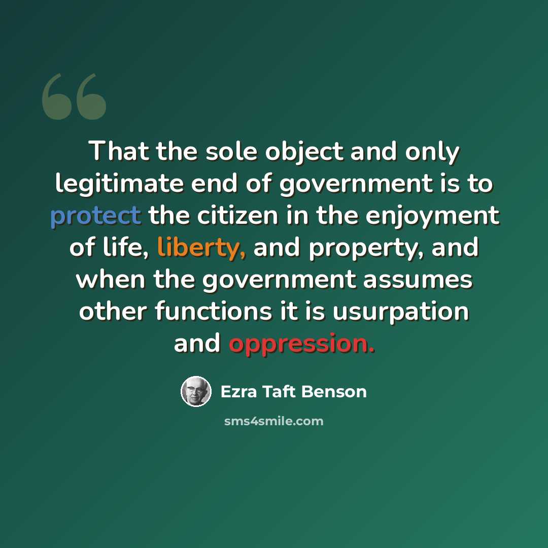 “That the sole object and only legitimate end of government is to protect the citizen in the enjoyment of life, liberty, and property, and when the government assumes other functions it is usurpation and oppression.” quote by Ezra Taft Benson