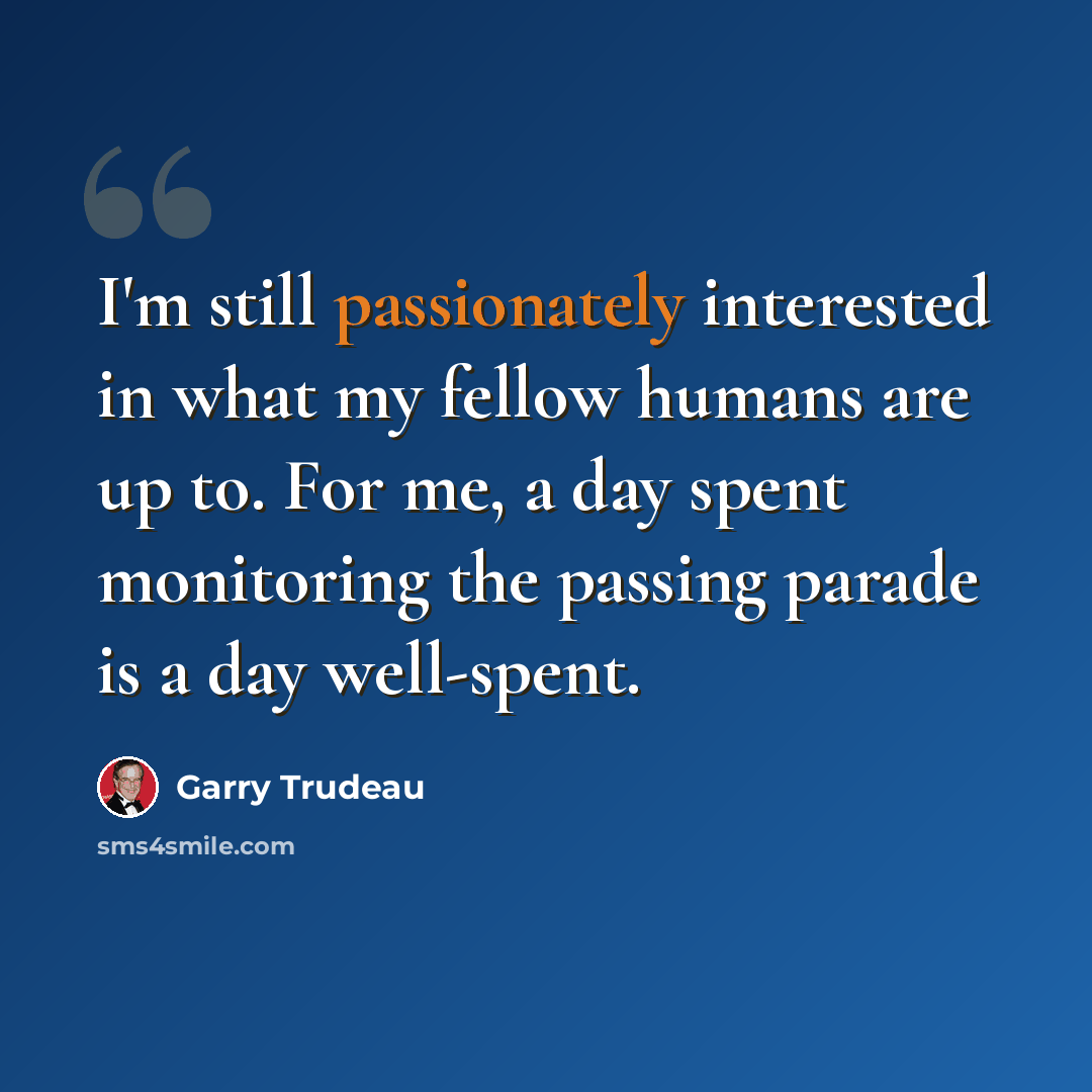 “I'm still passionately interested in what my fellow humans are up to. For me, a day spent monitoring the passing parade is a day well-spent.” quote by Garry Trudeau