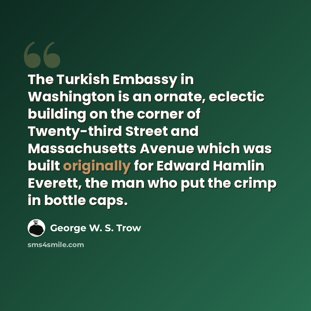 “The Turkish Embassy in Washington is an ornate, eclectic building on the corner of Twenty-third Street and Massachusetts Avenue which was built originally for Edward Hamlin Everett, the man who put the crimp in bottle caps.” quote by George W. S. Trow