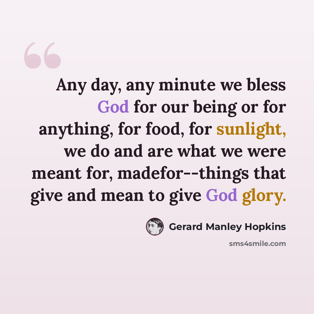 “Any day, any minute we bless God for our being or for anything, for food, for sunlight, we do and are what we were meant for, madefor--things that give and mean to give God glory.” quote by Gerard Manley Hopkins