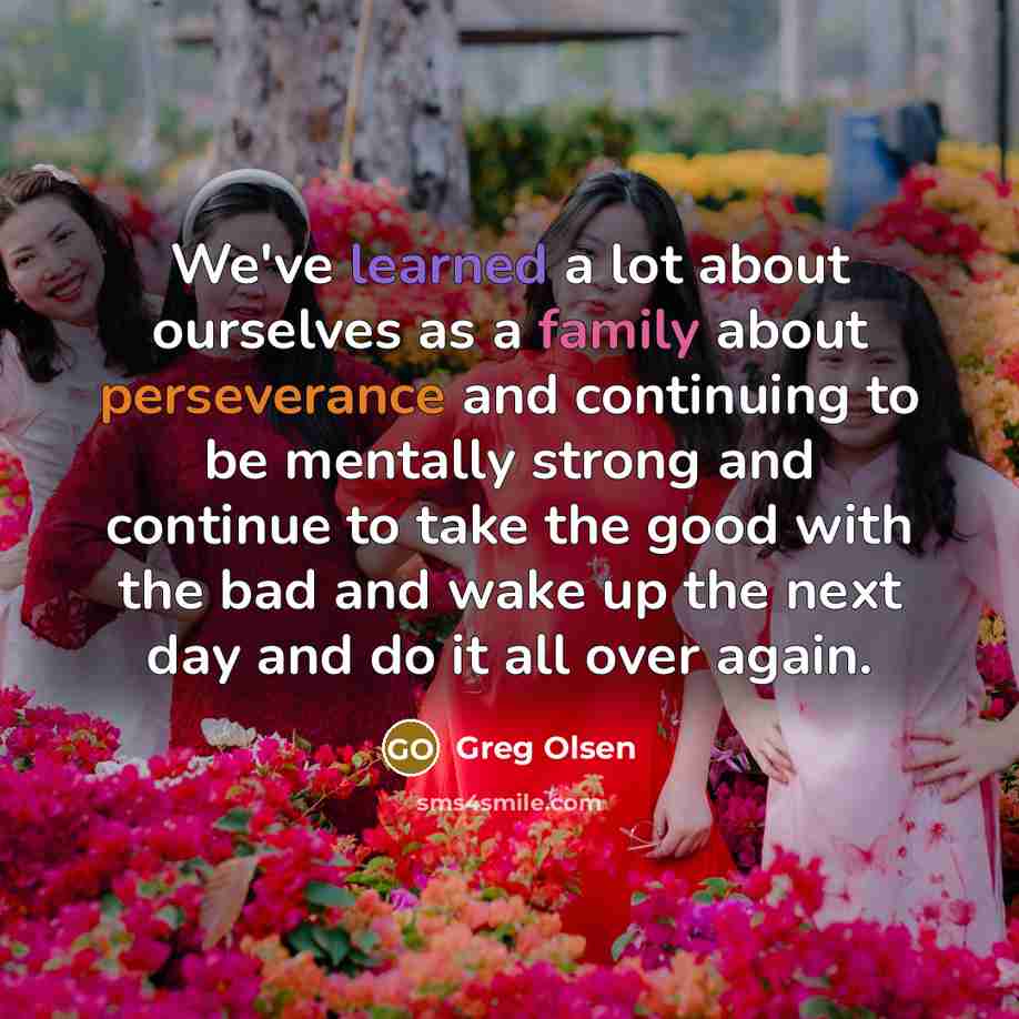“We've learned a lot about ourselves as a family about perseverance and continuing to be mentally strong and continue to take the good with the bad and wake up the next day and do it all over again.” quote by Greg Olsen