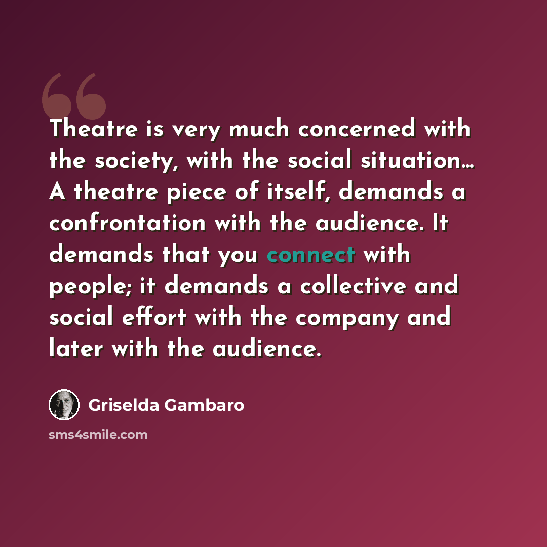 “Theatre is very much concerned with the society, with the social situation... A theatre piece of itself, demands a confrontation with the audience. It demands that you connect with people; it demands a collective and social effort with the company and later with the audience.” quote by Griselda Gambaro