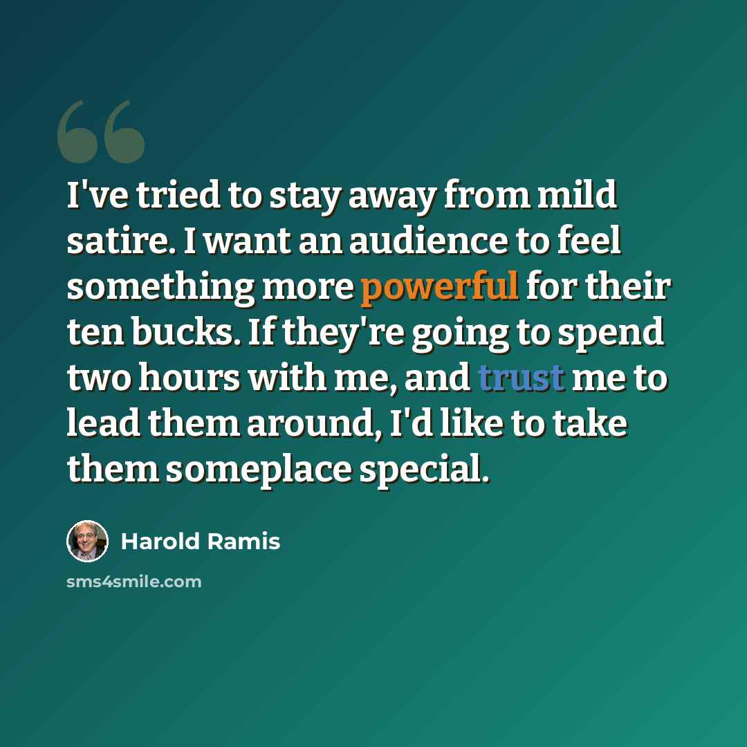 “I've tried to stay away from mild satire. I want an audience to feel something more powerful for their ten bucks. If they're going to spend two hours with me, and trust me to lead them around, I'd like to take them someplace special.” quote by Harold Ramis
