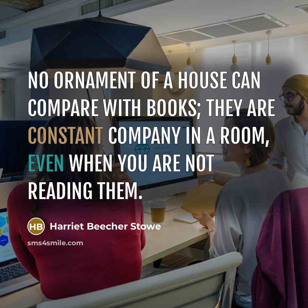 “No ornament of a house can compare with books; they are constant company in a room, even when you are not reading them.” quote by Harriet Beecher Stowe