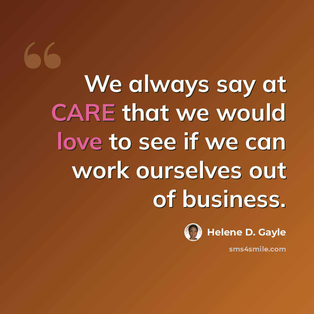 “We always say at CARE that we would love to see if we can work ourselves out of business.” quote by Helene D. Gayle