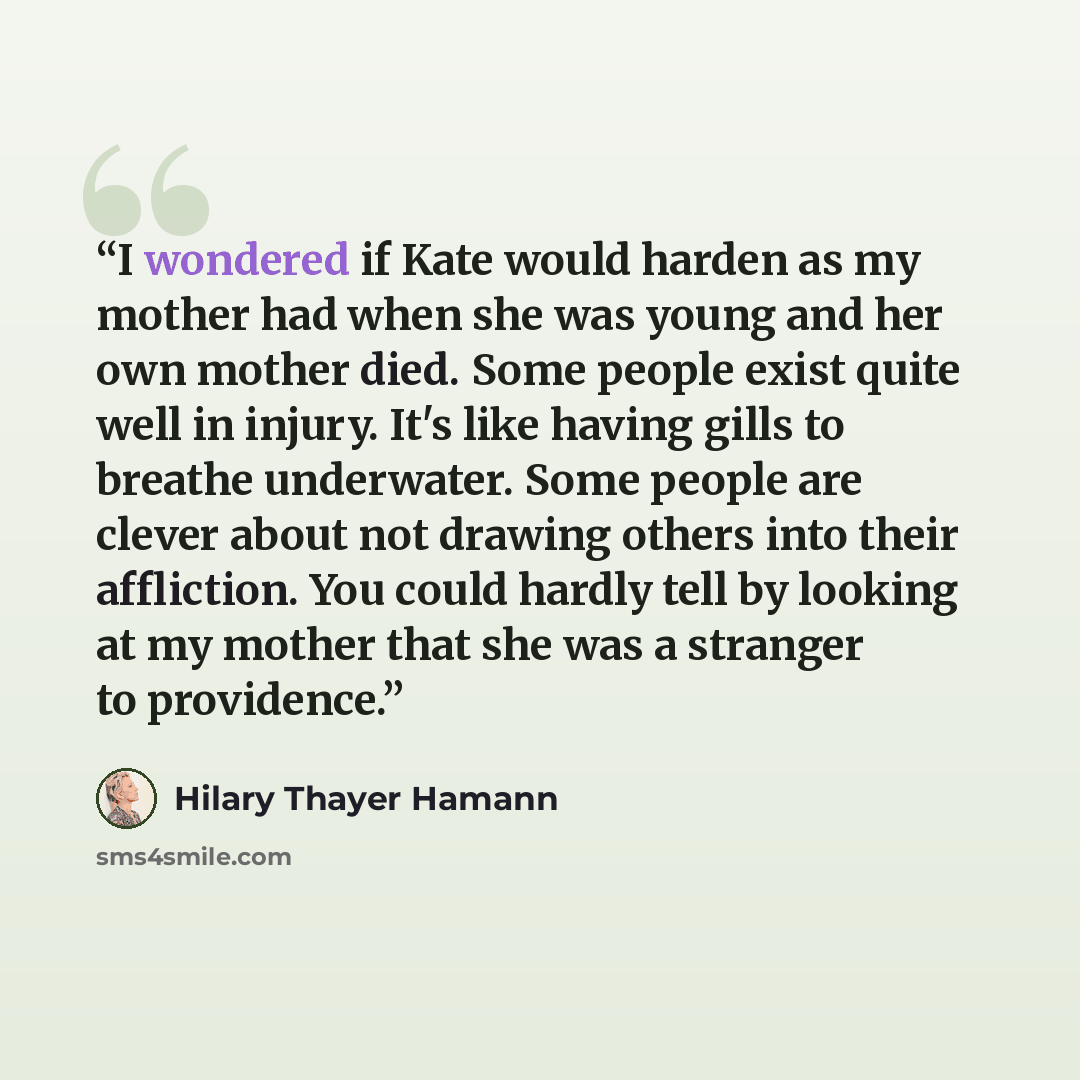 “I wondered if Kate would harden as my mother had when she was young and her own mother died. Some people exist quite well in injury. It's like having gills to breathe underwater. Some people are clever about not drawing others into their affliction. You could hardly tell by looking at my mother…” quote by Hilary Thayer Hamann