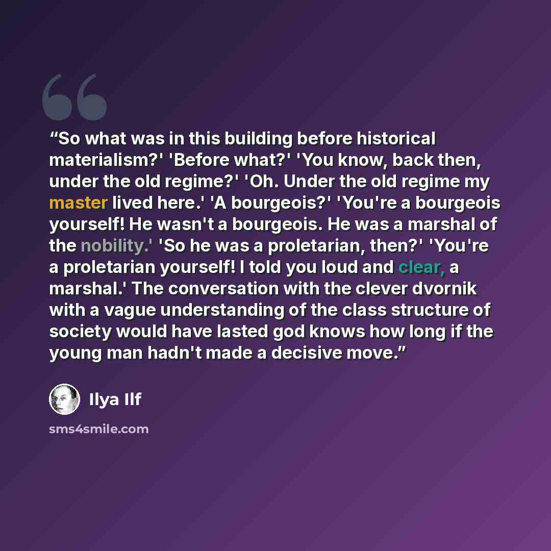 “So what was in this building before historical materialism?' 'Before what?' 'You know, back then, under the old regime?' 'Oh. Under the old regime my master lived here.' 'A bourgeois?' 'You're a bourgeois yourself! He wasn't a bourgeois. He was a marshal of the nobility.' 'So he was a proletarian…” quote by Ilya Ilf