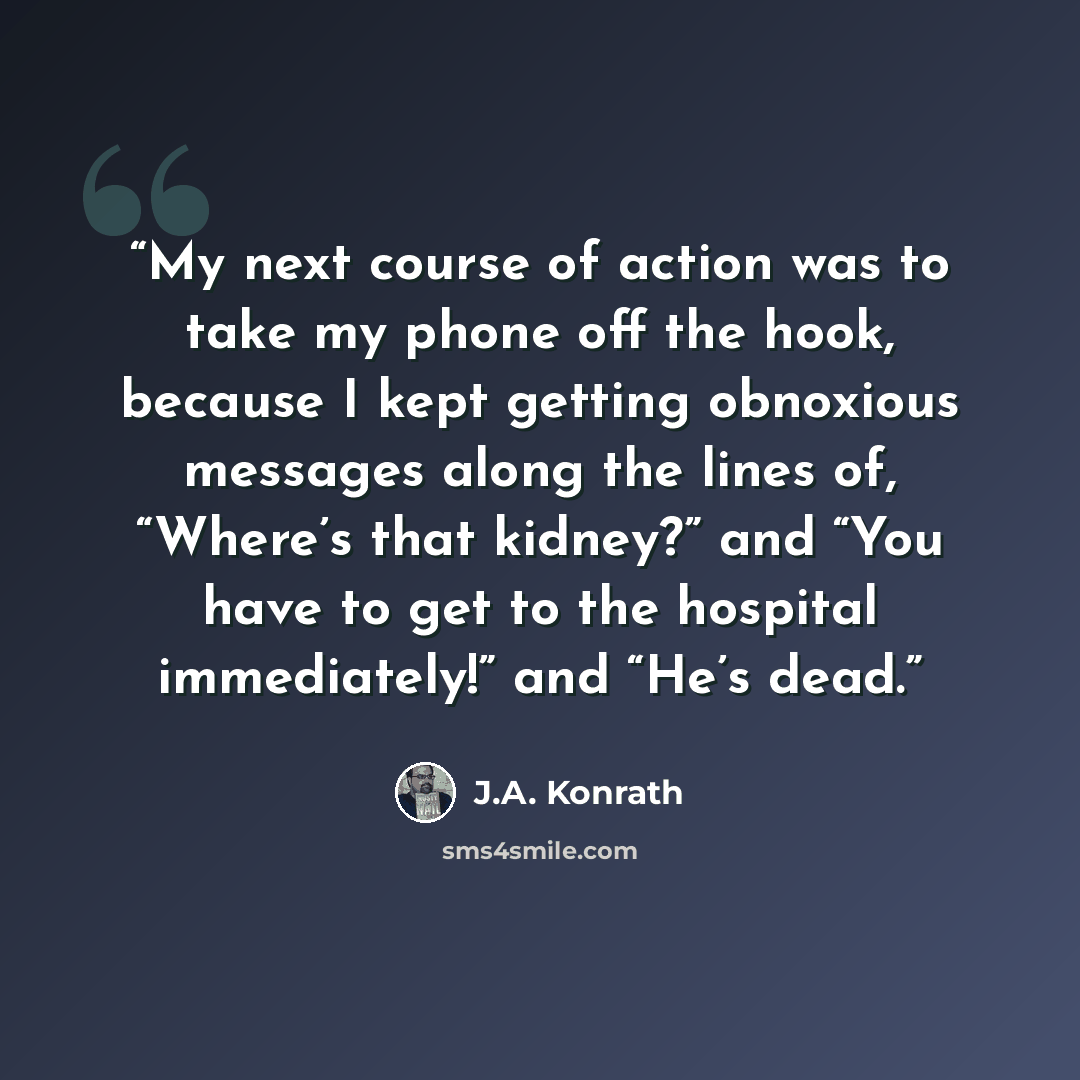 “My next course of action was to take my phone off the hook, because I kept getting obnoxious messages along the lines of, “Where’s that kidney?” and “You have to get to the hospital immediately!” and “He’s dead.” quote by J.A. Konrath