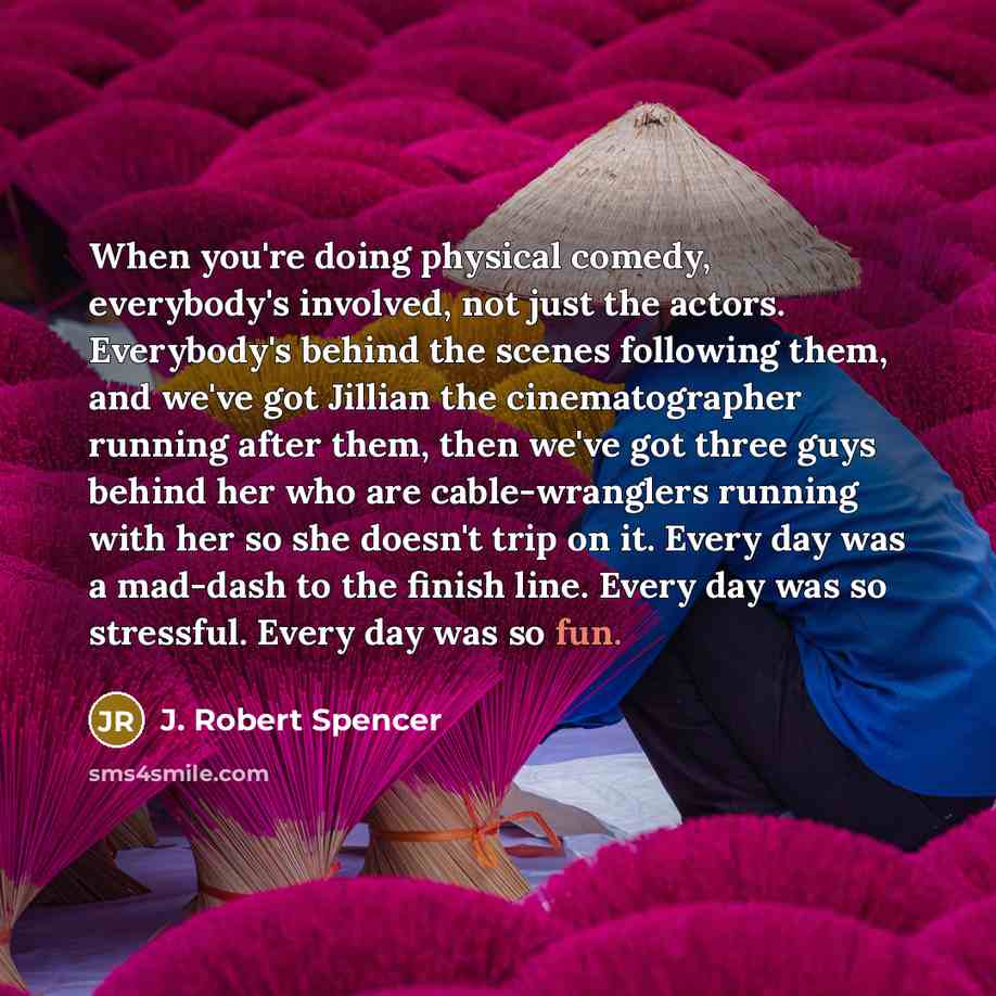 “When you're doing physical comedy, everybody's involved, not just the actors. Everybody's behind the scenes following them, and we've got Jillian the cinematographer running after them, then we've got three guys behind her who are cable-wranglers running with her so she doesn't trip on it. Every…” quote by J. Robert Spencer