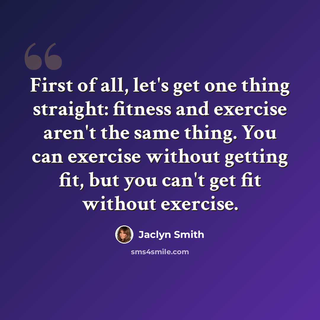 “First of all, let's get one thing straight: fitness and exercise aren't the same thing. You can exercise without getting fit, but you can't get fit without exercise.” quote by Jaclyn Smith