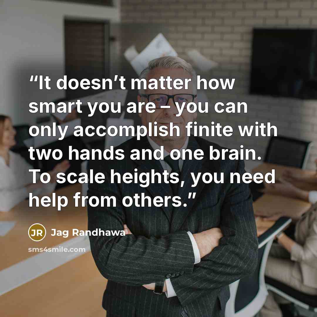 “It doesn’t matter how smart you are – you can only accomplish finite with two hands and one brain. To scale heights, you need help from others.” quote by Jag Randhawa