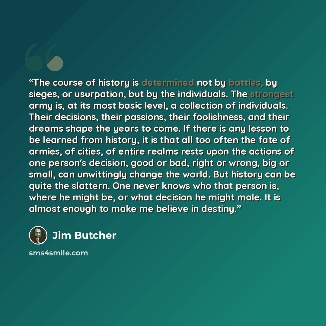 “The course of history is determined not by battles, by sieges, or usurpation, but by the individuals. The strongest army is, at its most basic level, a collection of individuals. Their decisions, their passions, their foolishness, and their dreams shape the years to come. If there is any lesson to…” quote by Jim Butcher