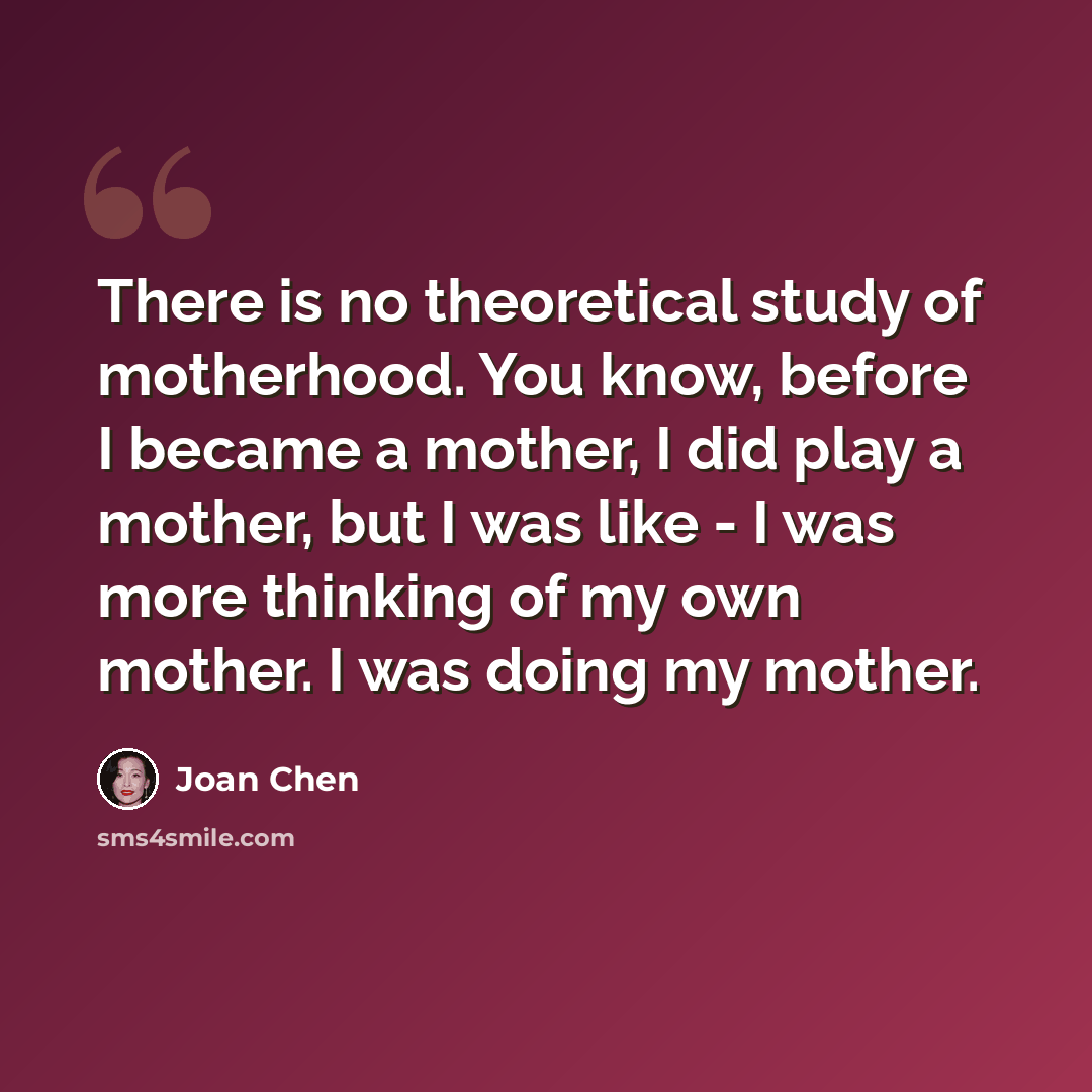 “There is no theoretical study of motherhood. You know, before I became a mother, I did play a mother, but I was like - I was more thinking of my own mother. I was doing my mother.” quote by Joan Chen