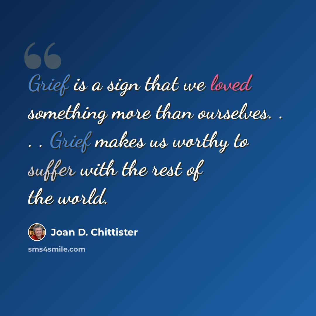 “Grief is a sign that we loved something more than ourselves. . . . Grief makes us worthy to suffer with the rest of the world.” quote by Joan D. Chittister