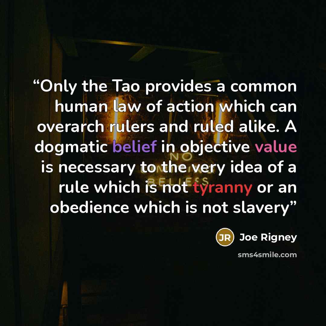 “Only the Tao provides a common human law of action which can overarch rulers and ruled alike. A dogmatic belief in objective value is necessary to the very idea of a rule which is not tyranny or an obedience which is not slavery” quote by Joe Rigney