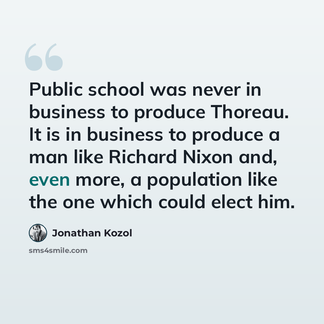 “Public school was never in business to produce Thoreau. It is in business to produce a man like Richard Nixon and, even more, a population like the one which could elect him.” quote by Jonathan Kozol