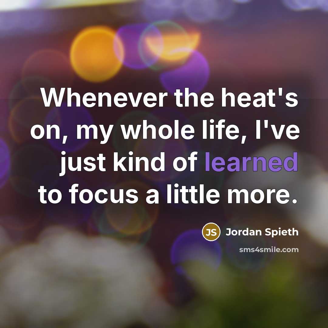 “Whenever the heat's on, my whole life, I've just kind of learned to focus a little more.” quote by Jordan Spieth
