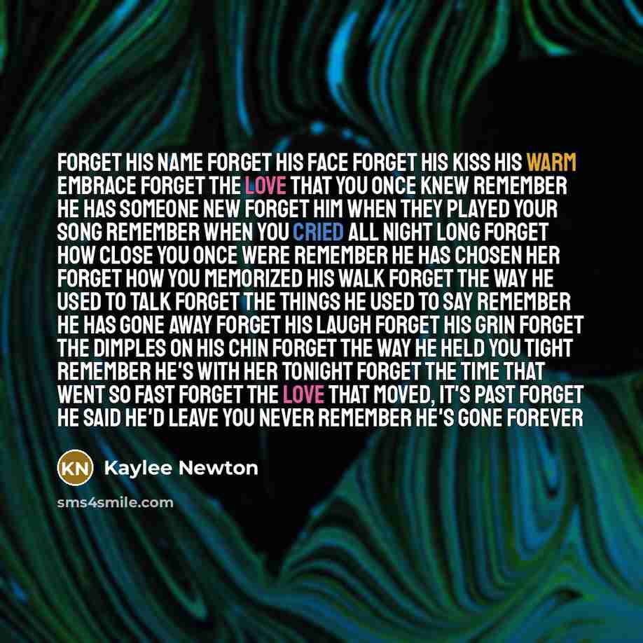 “Forget his name forget his face forget his kiss his warm embrace forget the love that you once knew remember he has someone new forget him when they played your song remember when you cried all night long forget how close you once were remember he has chosen her forget how you memorized his walk…” quote by Kaylee Newton
