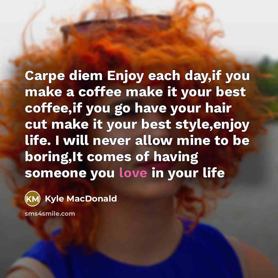 “Carpe diem Enjoy each day,if you make a coffee make it your best coffee,if you go have your hair cut make it your best style,enjoy life. I will never allow mine to be boring,It comes of having someone you love in your life” quote by Kyle MacDonald