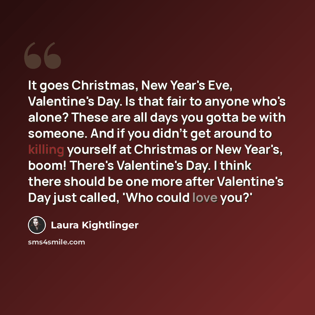 “It goes Christmas, New Year's Eve, Valentine's Day. Is that fair to anyone who's alone? These are all days you gotta be with someone. And if you didn't get around to killing yourself at Christmas or New Year's, boom! There's Valentine's Day. I think there should be one more after Valentine's Day…” quote by Laura Kightlinger