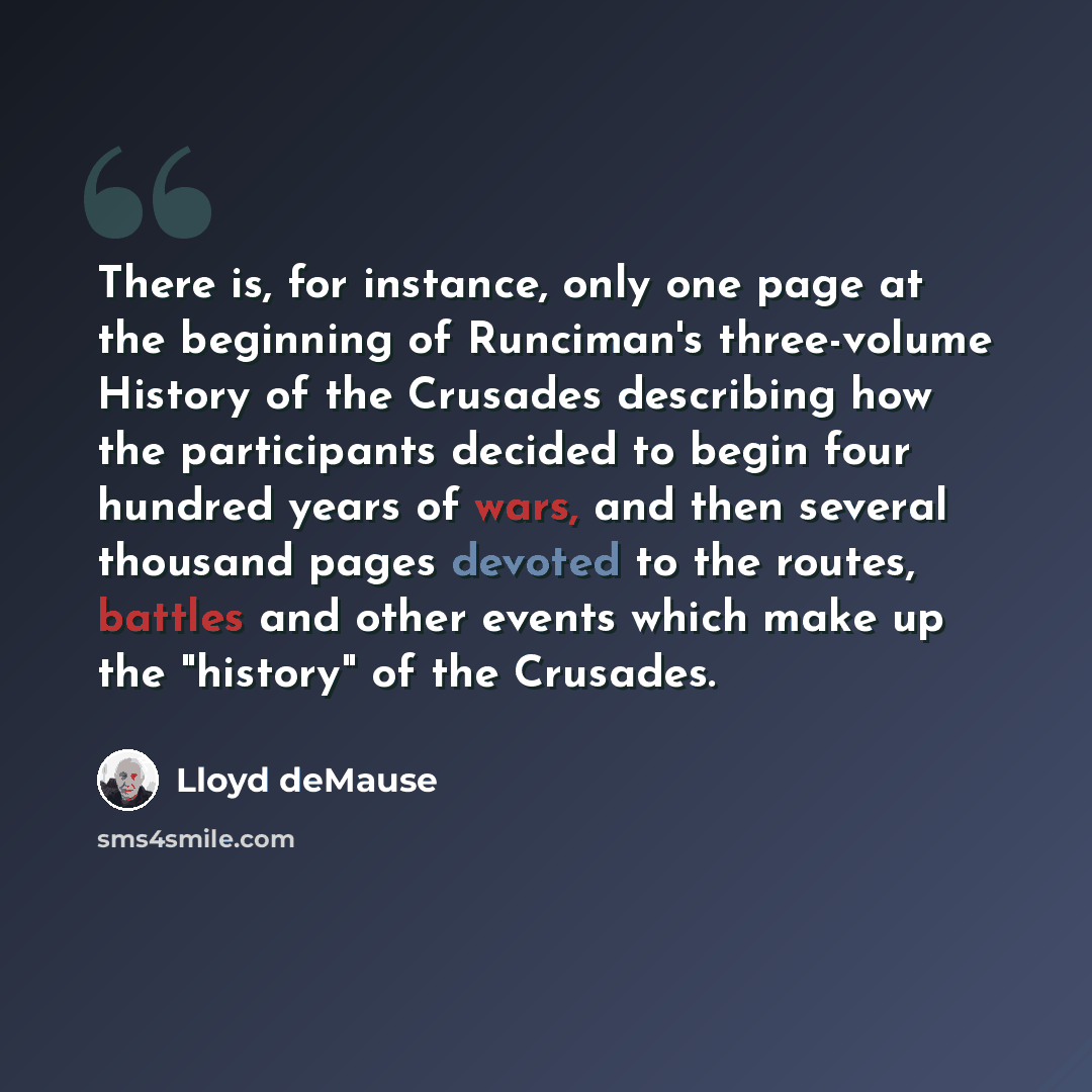 “There is, for instance, only one page at the beginning of Runciman's three-volume History of the Crusades describing how the participants decided to begin four hundred years of wars, and then several thousand pages devoted to the routes, battles and other events which make up the "history" of the…” quote by Lloyd deMause