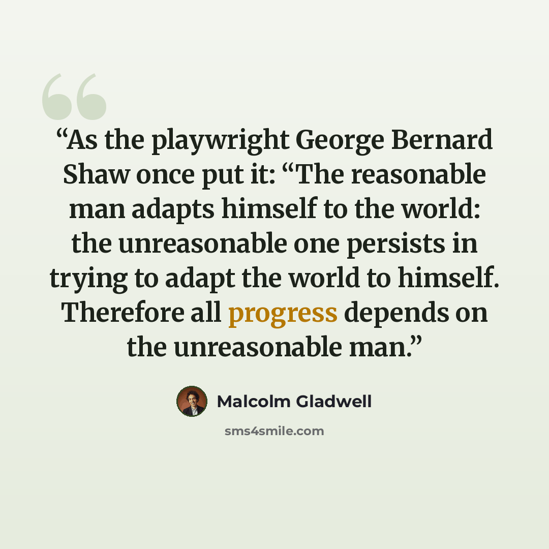 “As the playwright George Bernard Shaw once put it: “The reasonable man adapts himself to the world: the unreasonable one persists in trying to adapt the world to himself. Therefore all progress depends on the unreasonable man.” quote by Malcolm Gladwell