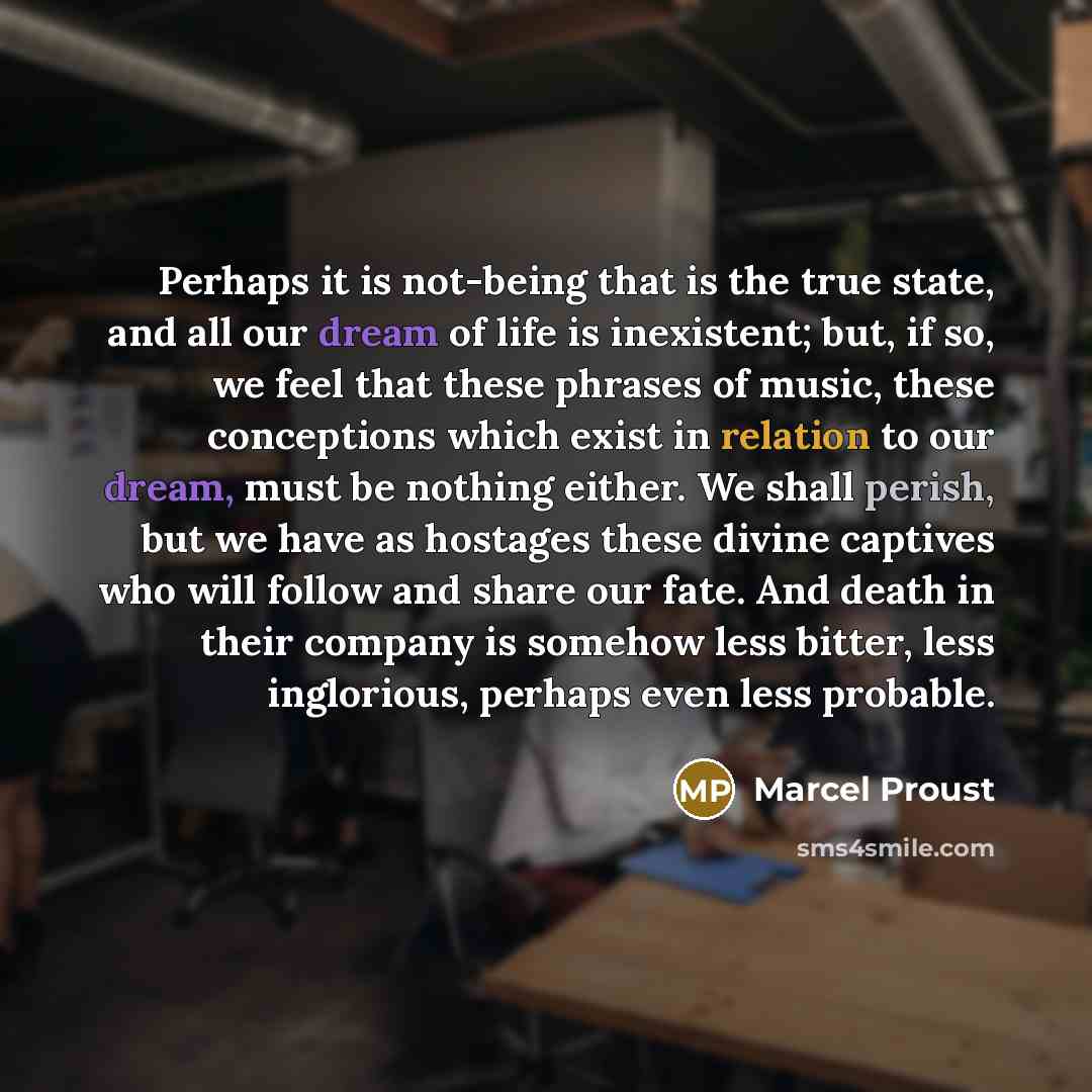 “Perhaps it is not-being that is the true state, and all our dream of life is inexistent; but, if so, we feel that these phrases of music, these conceptions which exist in relation to our dream, must be nothing either. We shall perish, but we have as hostages these divine captives who will follow…” quote by Marcel Proust
