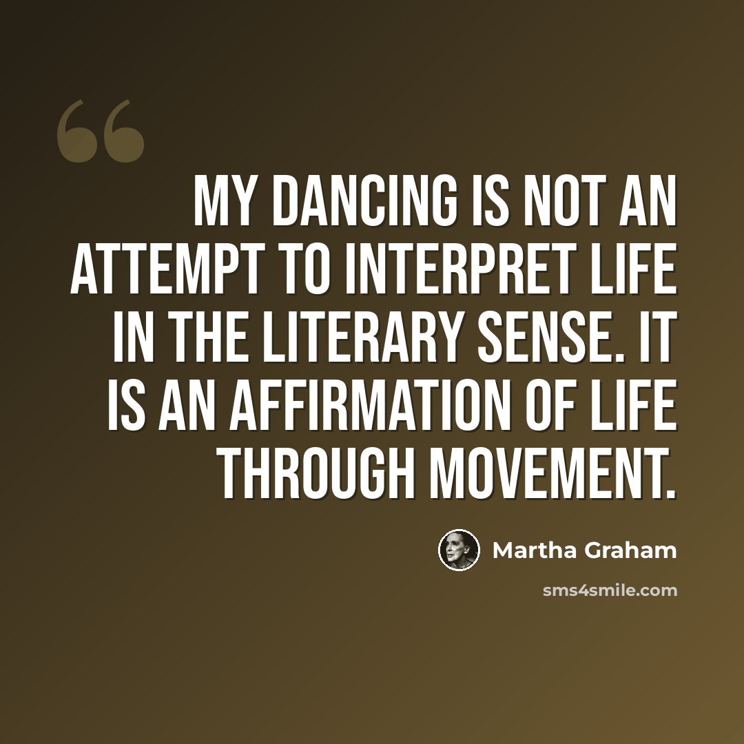 “My dancing is not an attempt to interpret life in the literary sense. It is an affirmation of life through movement.” quote by Martha Graham