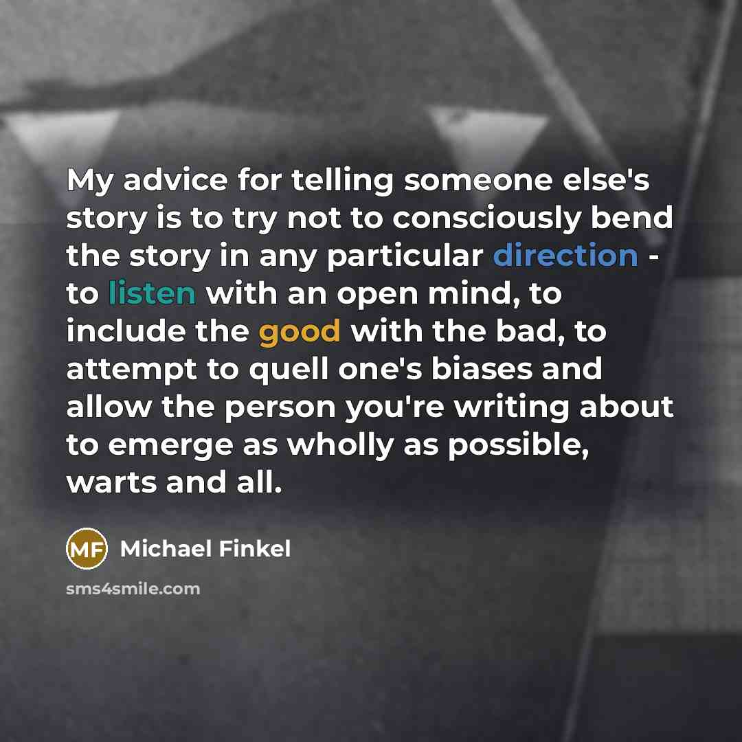 “My advice for telling someone else's story is to try not to consciously bend the story in any particular direction - to listen with an open mind, to include the good with the bad, to attempt to quell one's biases and allow the person you're writing about to emerge as wholly as possible, warts and…” quote by Michael Finkel