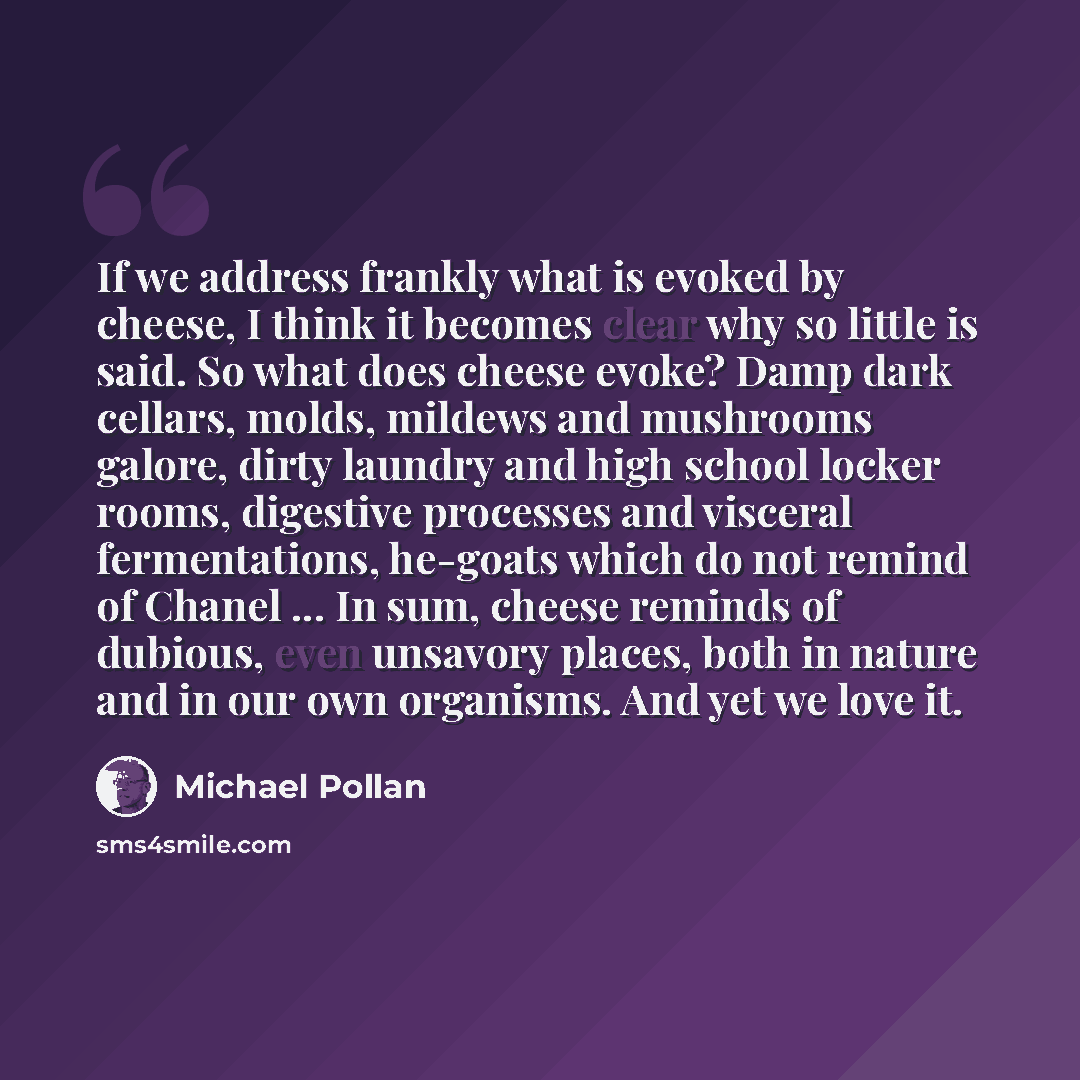“If we address frankly what is evoked by cheese, I think it becomes clear why so little is said. So what does cheese evoke? Damp dark cellars, molds, mildews and mushrooms galore, dirty laundry and high school locker rooms, digestive processes and visceral fermentations, he-goats which do not…” quote by Michael Pollan