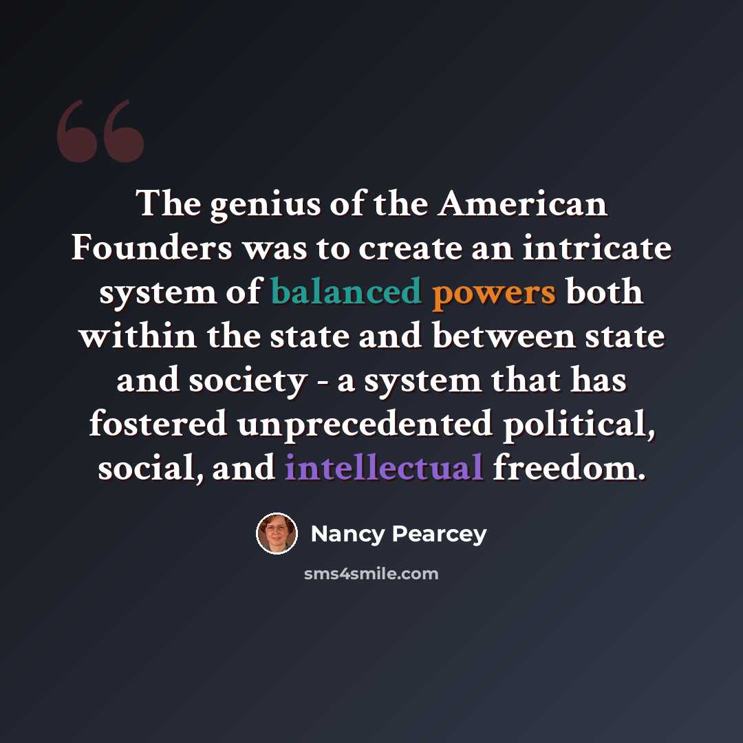 “The genius of the American Founders was to create an intricate system of balanced powers both within the state and between state and society - a system that has fostered unprecedented political, social, and intellectual freedom.” quote by Nancy Pearcey