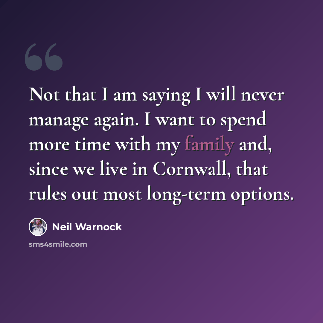 “Not that I am saying I will never manage again. I want to spend more time with my family and, since we live in Cornwall, that rules out most long-term options.” quote by Neil Warnock