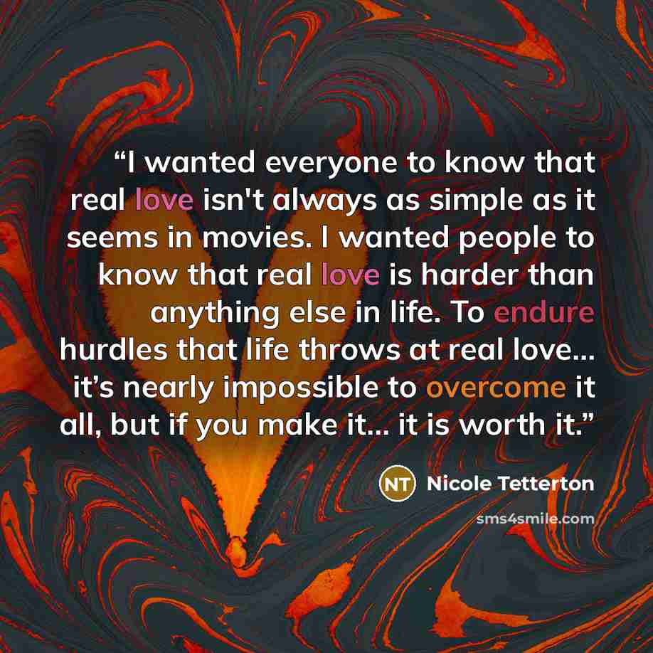 “I wanted everyone to know that real love isn't always as simple as it seems in movies. I wanted people to know that real love is harder than anything else in life. To endure hurdles that life throws at real love… it’s nearly impossible to overcome it all, but if you make it… it is worth it.” quote by Nicole Tetterton