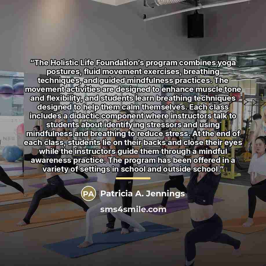 “The Holistic Life Foundation’s program combines yoga postures, fluid movement exercises, breathing techniques, and guided mindfulness practices. The movement activities are designed to enhance muscle tone and flexibility, and students learn breathing techniques designed to help them calm…” quote by Patricia A. Jennings