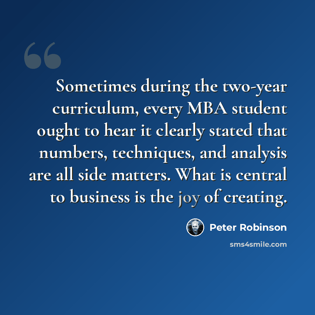“Sometimes during the two-year curriculum, every MBA student ought to hear it clearly stated that numbers, techniques, and analysis are all side matters. What is central to business is the joy of creating.” quote by Peter Robinson