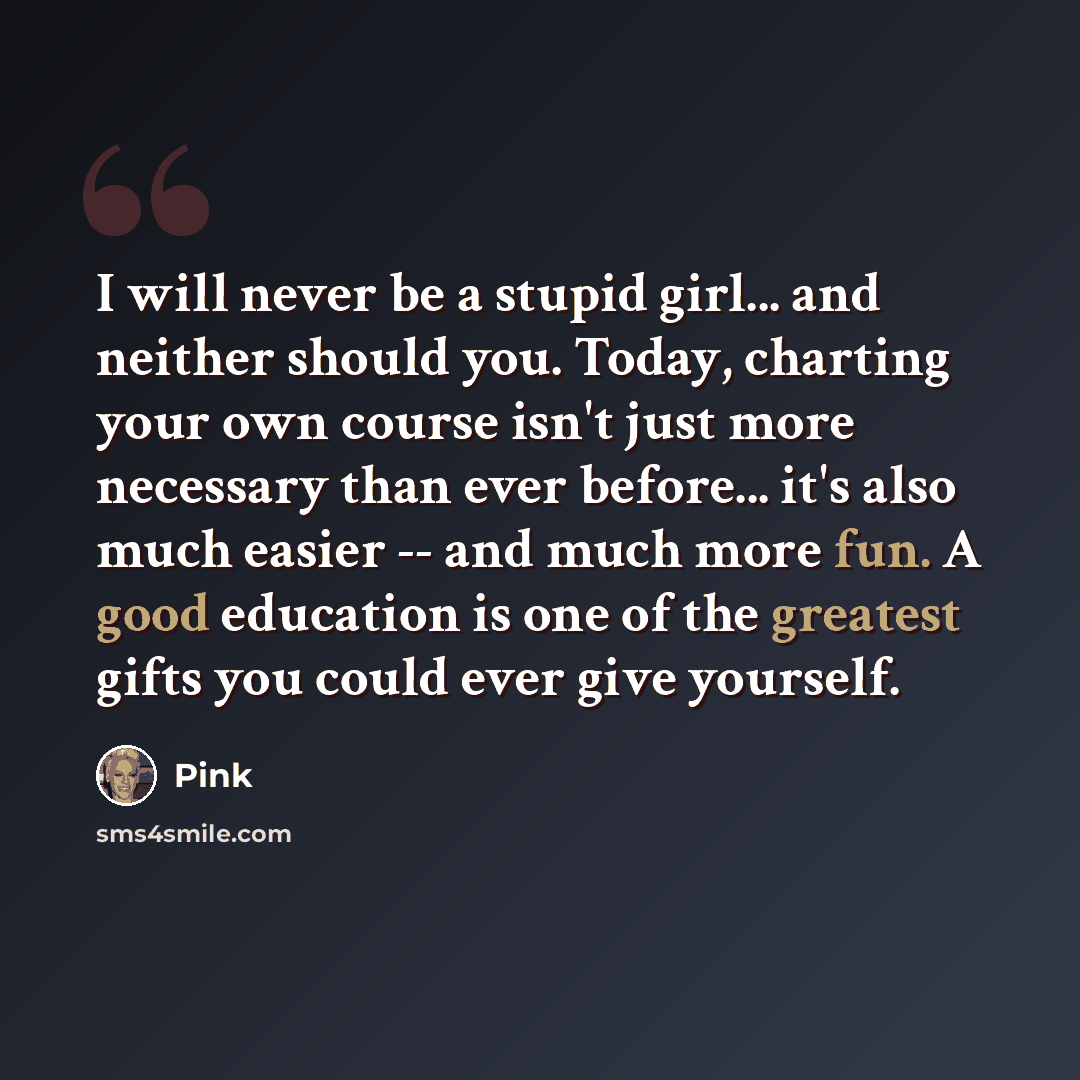 “I will never be a stupid girl... and neither should you. Today, charting your own course isn't just more necessary than ever before... it's also much easier -- and much more fun. A good education is one of the greatest gifts you could ever give yourself.” quote by Pink