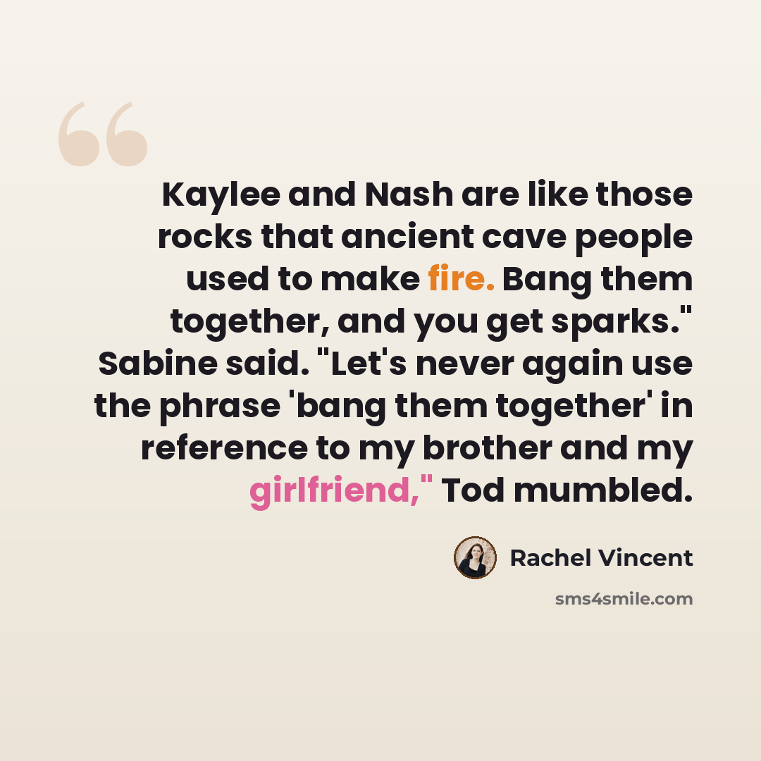 “Kaylee and Nash are like those rocks that ancient cave people used to make fire. Bang them together, and you get sparks." Sabine said. "Let's never again use the phrase 'bang them together' in reference to my brother and my girlfriend," Tod mumbled.” quote by Rachel Vincent