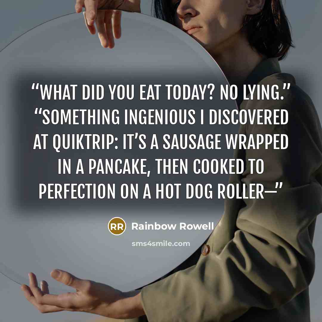 “What did you eat today? No lying.” “Something ingenious I discovered at QuikTrip: It’s a sausage wrapped in a pancake, then cooked to perfection on a hot dog roller—” quote by Rainbow Rowell