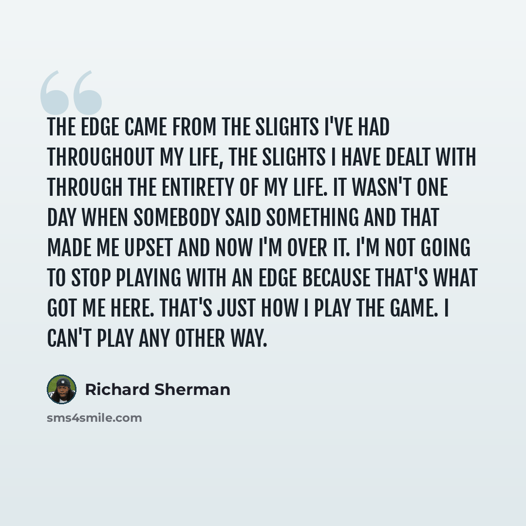 “The edge came from the slights I've had throughout my life, the slights I have dealt with through the entirety of my life. It wasn't one day when somebody said something and that made me upset and now I'm over it. I'm not going to stop playing with an edge because that's what got me here. That's…” quote by Richard Sherman