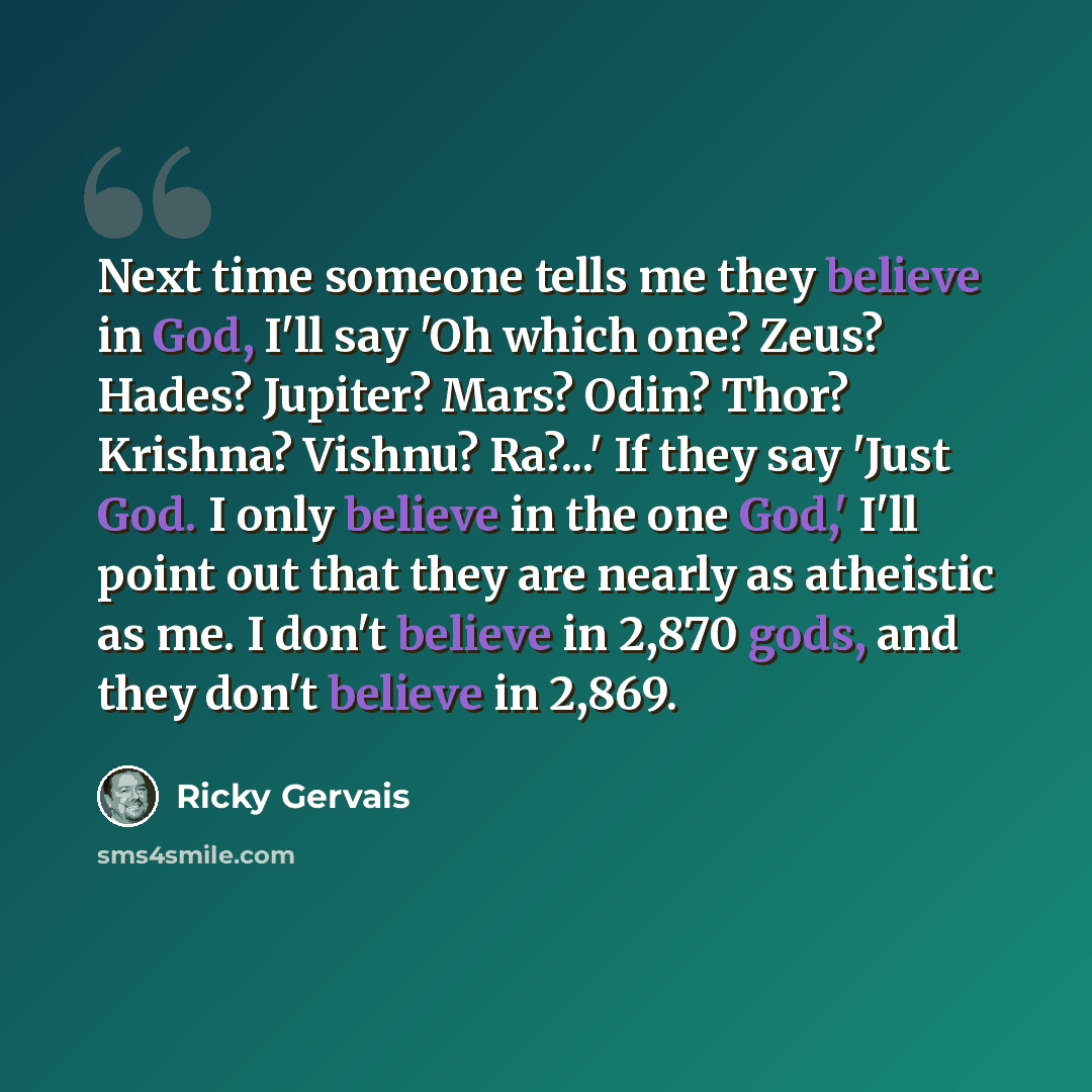 “Next time someone tells me they believe in God, I'll say 'Oh which one? Zeus? Hades? Jupiter? Mars? Odin? Thor? Krishna? Vishnu? Ra?...' If they say 'Just God. I only believe in the one God,' I'll point out that they are nearly as atheistic as me. I don't believe in 2,870 gods, and they don't…” quote by Ricky Gervais