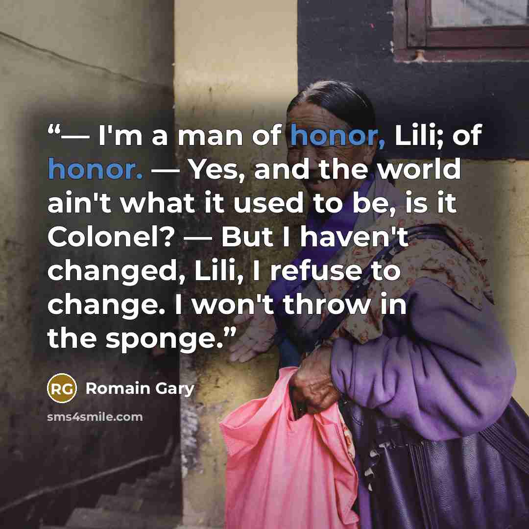 “— I'm a man of honor, Lili; of honor. — Yes, and the world ain't what it used to be, is it Colonel? — But I haven't changed, Lili, I refuse to change. I won't throw in the sponge.” quote by Romain Gary