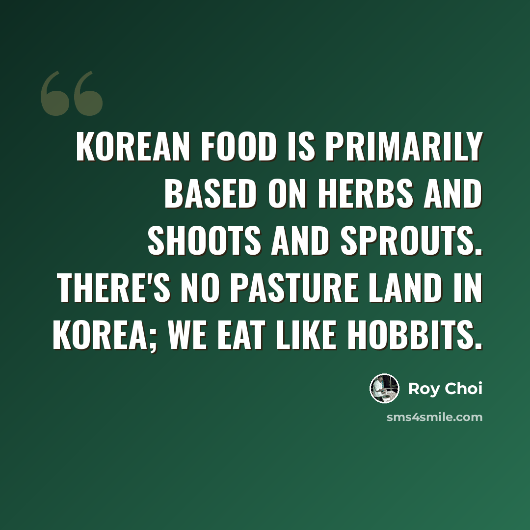 “Korean food is primarily based on herbs and shoots and sprouts. There's no pasture land in Korea; we eat like Hobbits.” quote by Roy Choi