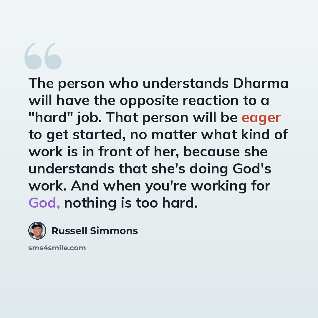 “The person who understands Dharma will have the opposite reaction to a "hard" job. That person will be eager to get started, no matter what kind of work is in front of her, because she understands that she's doing God's work. And when you're working for God, nothing is too hard.” quote by Russell Simmons