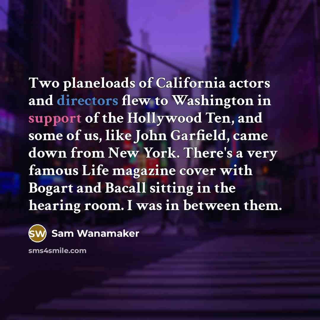 “Two planeloads of California actors and directors flew to Washington in support of the Hollywood Ten, and some of us, like John Garfield, came down from New York. There's a very famous Life magazine cover with Bogart and Bacall sitting in the hearing room. I was in between them.” quote by Sam Wanamaker