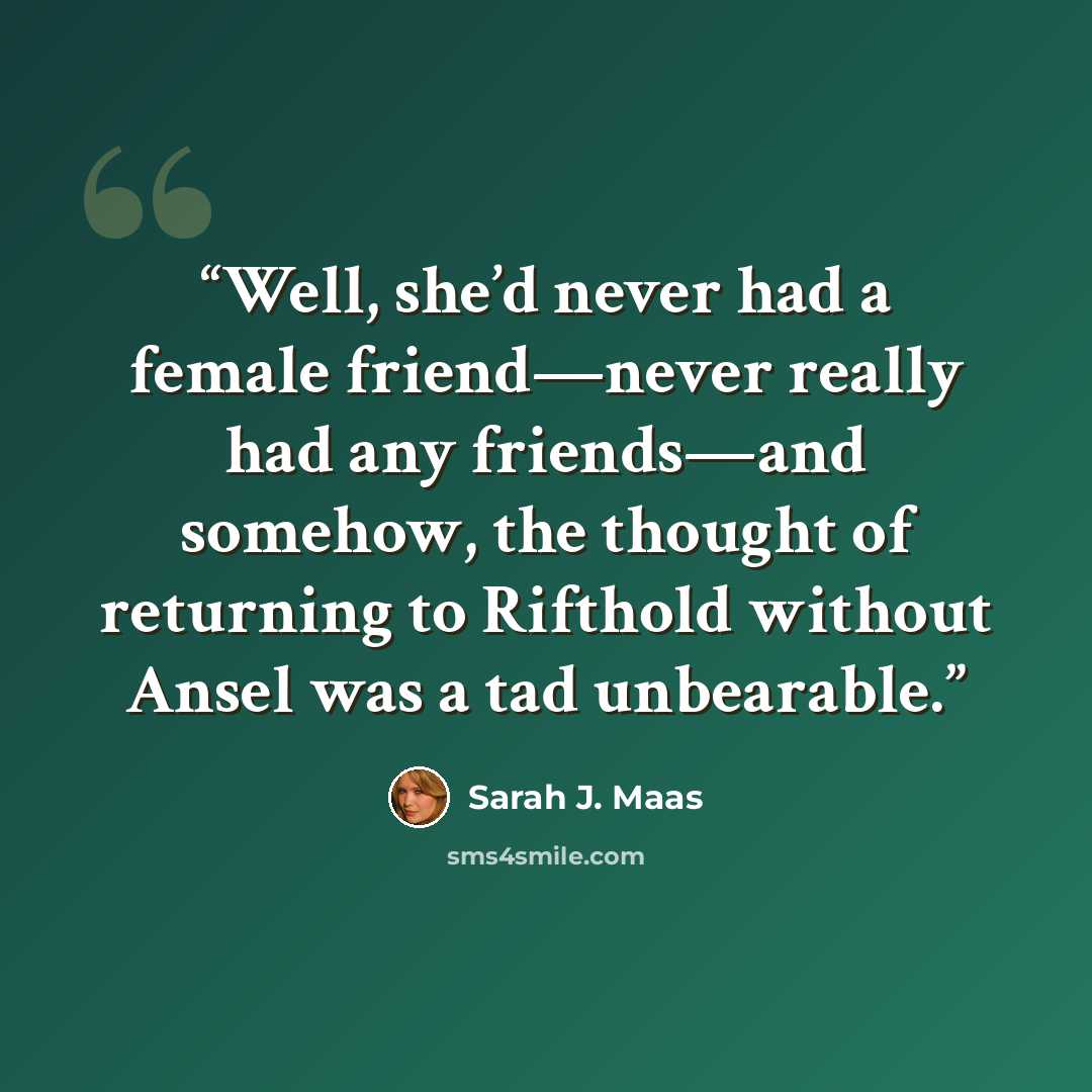 “Well, she’d never had a female friend—never really had any friends—and somehow, the thought of returning to Rifthold without Ansel was a tad unbearable.” quote by Sarah J. Maas