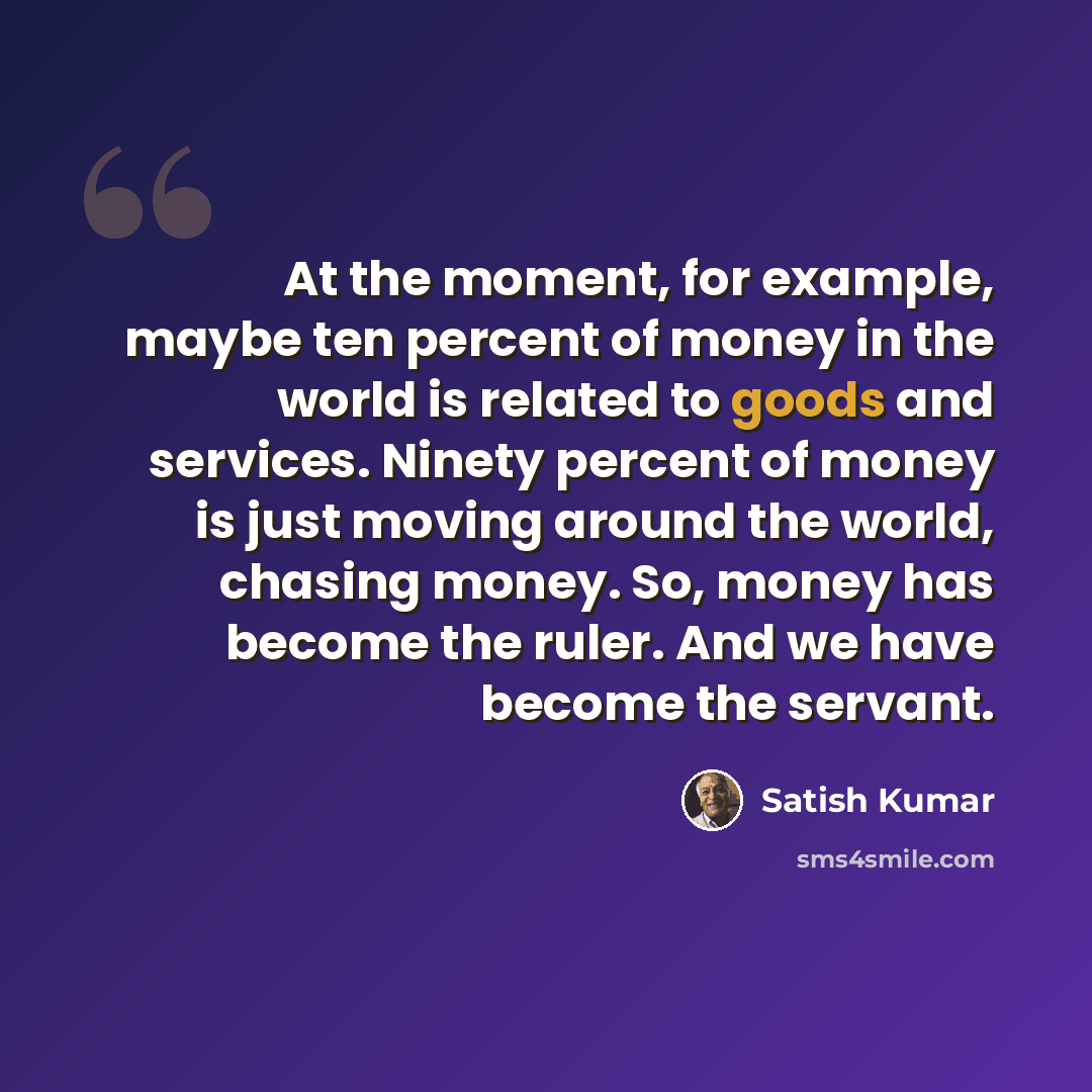 “At the moment, for example, maybe ten percent of money in the world is related to goods and services. Ninety percent of money is just moving around the world, chasing money. So, money has become the ruler. And we have become the servant.” quote by Satish Kumar